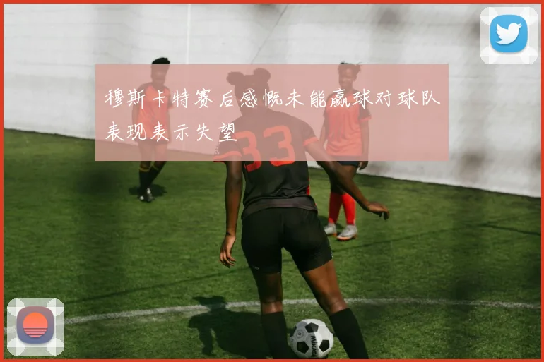 穆斯卡特赛后感慨未能赢球对球队表现表示失望