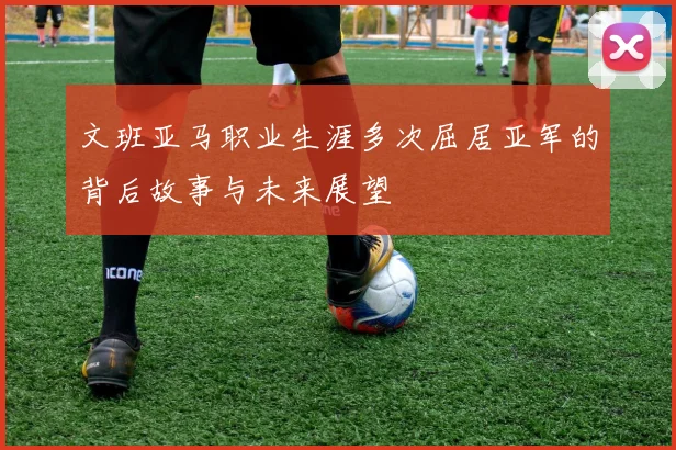 文班亚马职业生涯多次屈居亚军的背后故事与未来展望