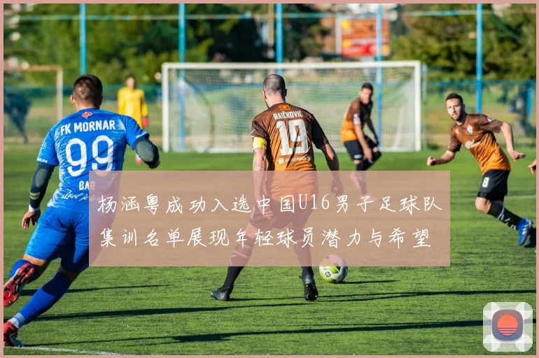 杨涵粤成功入选中国U16男子足球队集训名单展现年轻球员潜力与希望