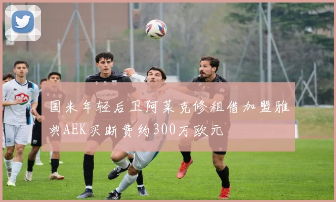 国米年轻后卫阿莱克修租借加盟雅典AEK买断费约300万欧元