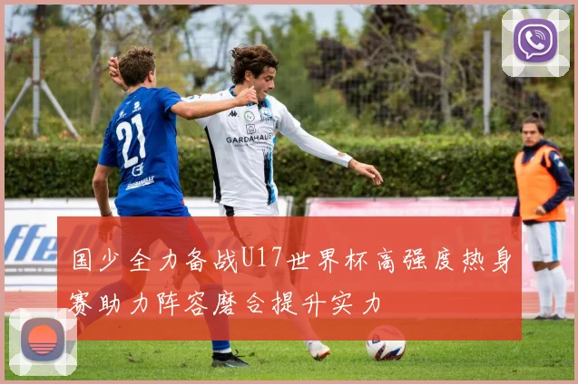 国少全力备战U17世界杯高强度热身赛助力阵容磨合提升实力