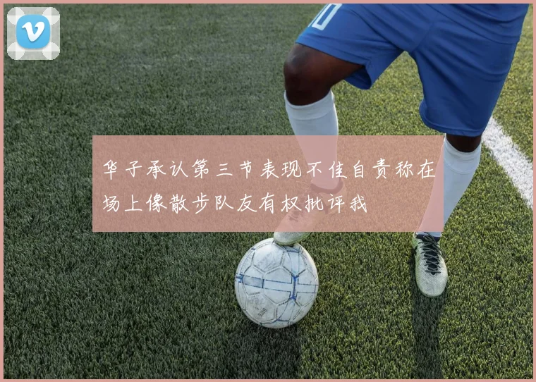 华子承认第三节表现不佳自责称在场上像散步队友有权批评我