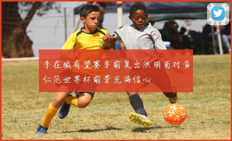 李在城有望赛季前复出洪明甫对黄仁范世界杯前景充满信心
