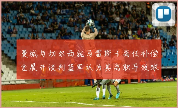 曼城与切尔西就马雷斯卡离任补偿金展开谈判蓝军认为其离职导致球队崩盘