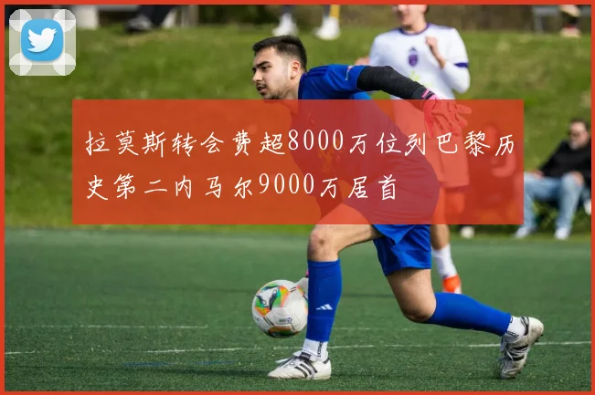 拉莫斯转会费超8000万位列巴黎历史第二内马尔9000万居首