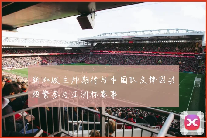 新加坡主帅期待与中国队交锋因其频繁参与亚洲杯赛事