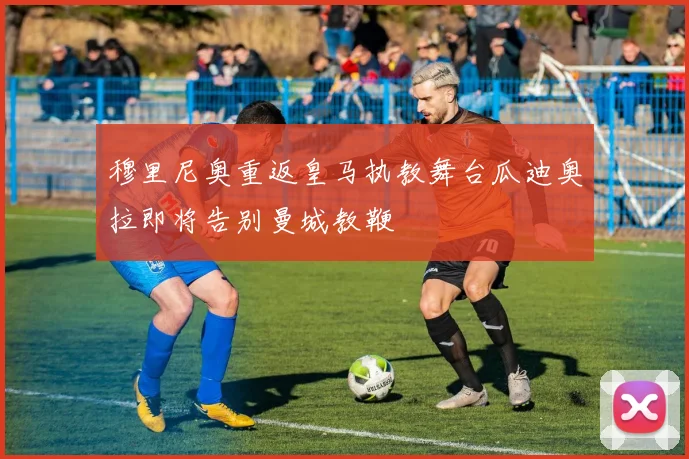穆里尼奥重返皇马执教舞台瓜迪奥拉即将告别曼城教鞭