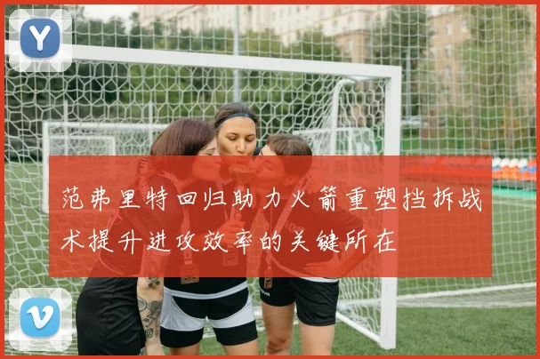 范弗里特回归助力火箭重塑挡拆战术提升进攻效率的关键所在
