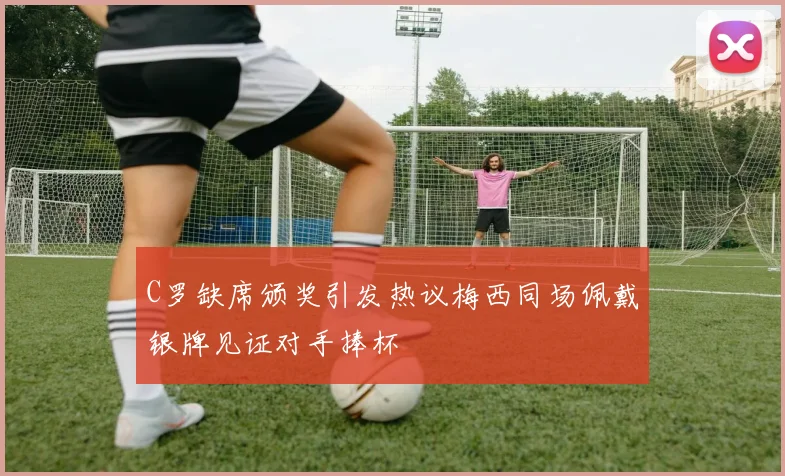 C罗缺席颁奖引发热议梅西同场佩戴银牌见证对手捧杯