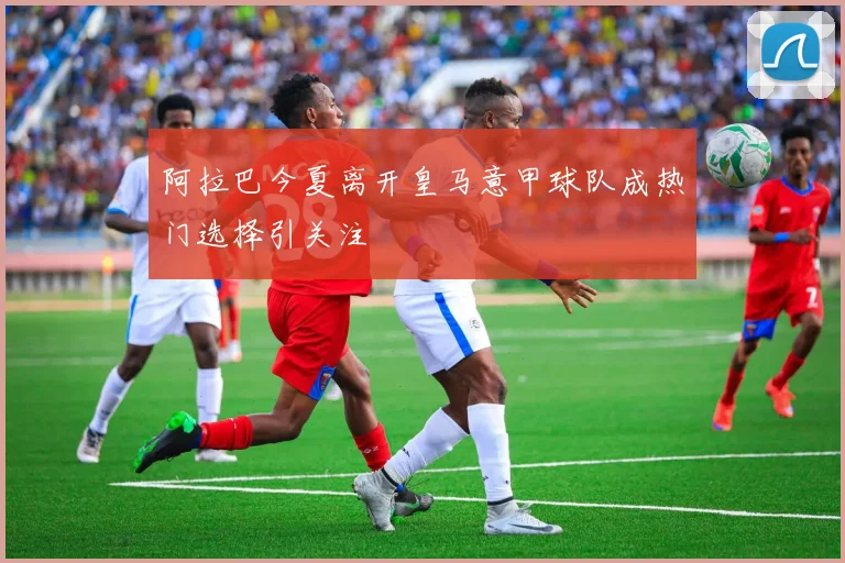 阿拉巴今夏离开皇马意甲球队成热门选择引关注